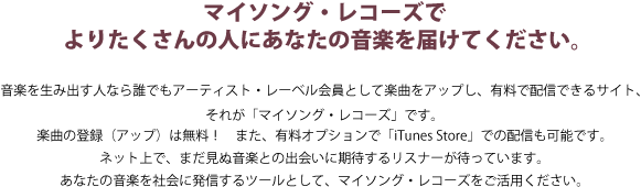 マイソング・レコーズでよりたくさんの人にあなたの音楽を届けてください。音楽を生み出す人なら誰でもアーティスト会員として楽曲をアップし、有料で配信できるサイト、それが「マイソング・レコーズ」です。楽曲の登録(アップ)は無料! また、有料オプションで「iTunes Store」での配信も可能です。ネット上で、まだ見ぬ音楽との出会いに期待するリスナーが待っています。あなたの音楽を社会に発信するツールとして、マイソング・レコーズをご活用ください。