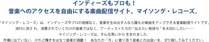 インディーズもプロも！音楽へのアクセスを自由にする楽曲配信サイト、マイソング・レコーズ。「マイソング・レコーズ」は、インディーズやプロの垣根なく、音楽を生み出す人なら誰もが楽曲をアップできる音楽配信サイトです。流行に流さ れ、消費されていくだけの音楽ではなく、アーティストたちの“伝えたい気持ち”を大切にしたい――マイソング・レコーズは、そんな思いから 生まれました。市場に出ていない、けれど輝きをはなつ音楽が満載！　あなたの「今」に寄り添う音楽との出会いを、ぜひ探してみてください。