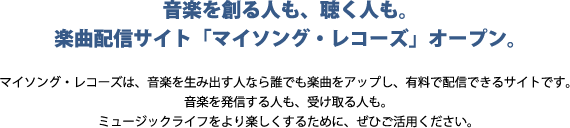 音楽を創る人も、聴く人も。楽曲配信サイト「マイソング・レコーズ」オープン。マイソング・レコーズは、音楽を生み出す人なら誰でも楽曲をアップし、有料で配信できるサイトです。音楽を発信する人も、受け取る人も。ミュージックライフをより楽しくするために、ぜひご活用ください。